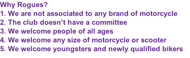 Why Rogues? 1. We are not associated to any brand of motorcycle 2. The club doesn’t have a committee 3. We welcome people of all ages 4. We welcome any size of motorcycle or scooter 5. We welcome youngsters and newly qualified bikers